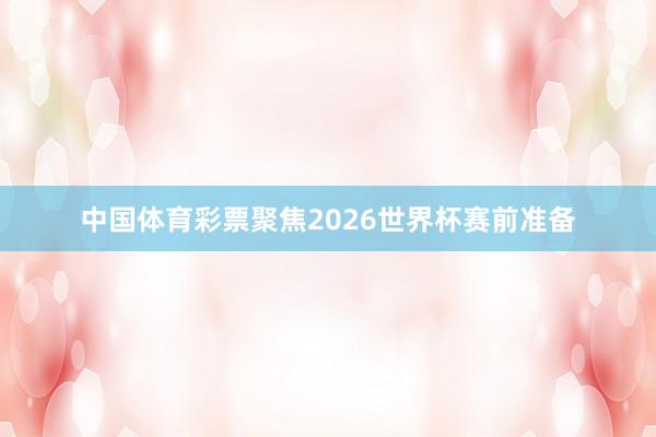 中国体育彩票聚焦2026世界杯赛前准备
