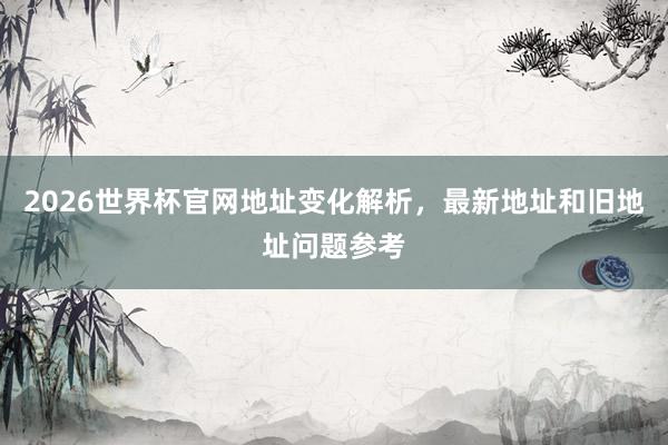 2026世界杯官网地址变化解析，最新地址和旧地址问题参考