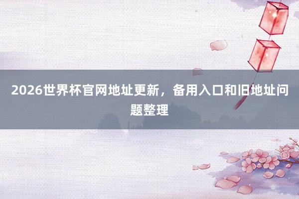 2026世界杯官网地址更新，备用入口和旧地址问题整理